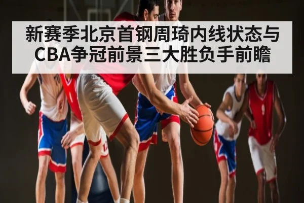 新赛季北京首钢周琦内线状态与CBA争冠前景三大胜负手前瞻
