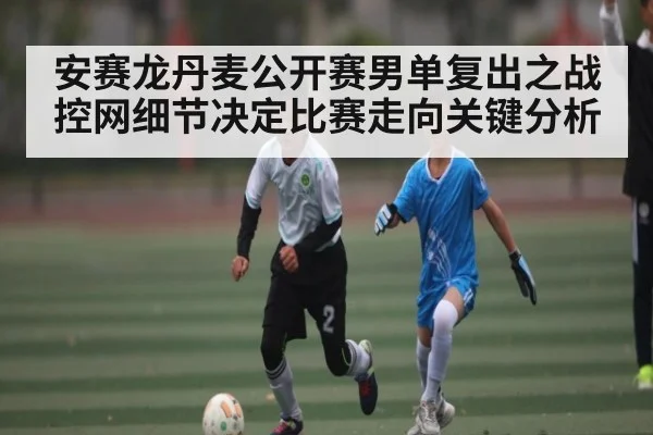 安赛龙丹麦公开赛男单复出之战 控网细节决定比赛走向关键分析