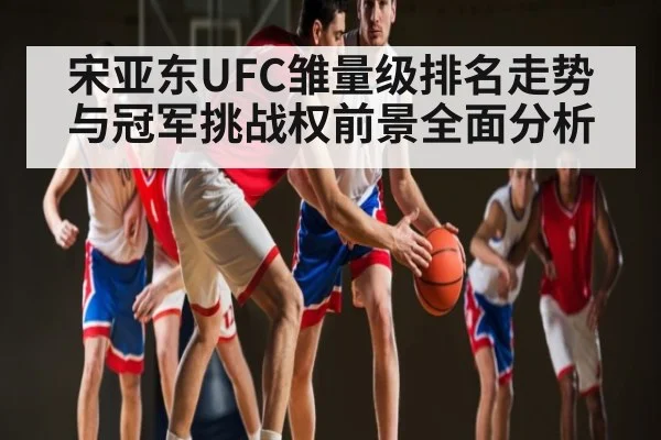 宋亚东UFC雏量级排名走势与冠军挑战权前景全面分析