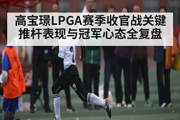 高宝璟LPGA赛季收官战关键推杆表现与冠军心态全复盘